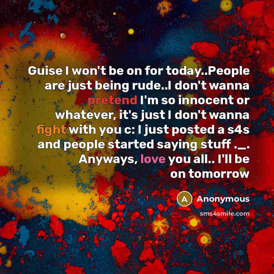 “Guise I won't be on for today..People are just being rude..I don't wanna pretend I'm so innocent or whatever, it's just I don't wanna fight with you c: I just posted a s4s and people started saying stuff ._. Anyways, love you all.. I'll be on tomorrow” quote by Anonymous