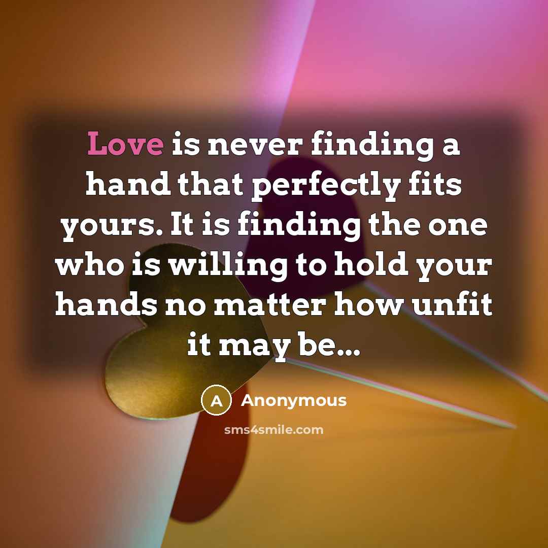 “Love is never finding a hand that perfectly fits yours. It is finding the one who is willing to hold your hands no matter how unfit it may be...” quote by Anonymous
