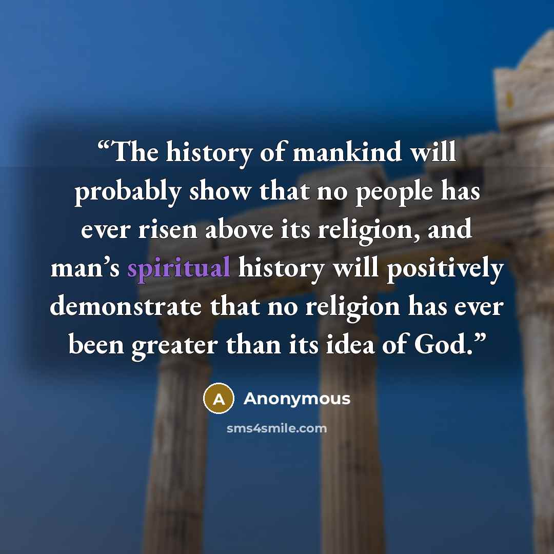“The history of mankind will probably show that no people has ever risen above its religion, and man’s spiritual history will positively demonstrate that no religion has ever been greater than its idea of God.” quote by Anonymous