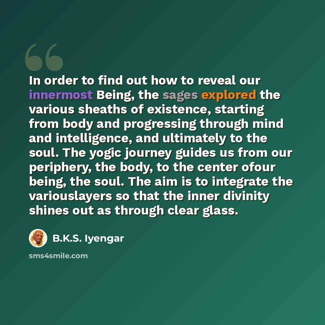 “In order to find out how to reveal our innermost Being, the sages explored the various sheaths of existence, starting from body and progressing through mind and intelligence, and ultimately to the soul. The yogic journey guides us from our periphery, the body, to the center ofour being, the soul…” quote by B.K.S. Iyengar