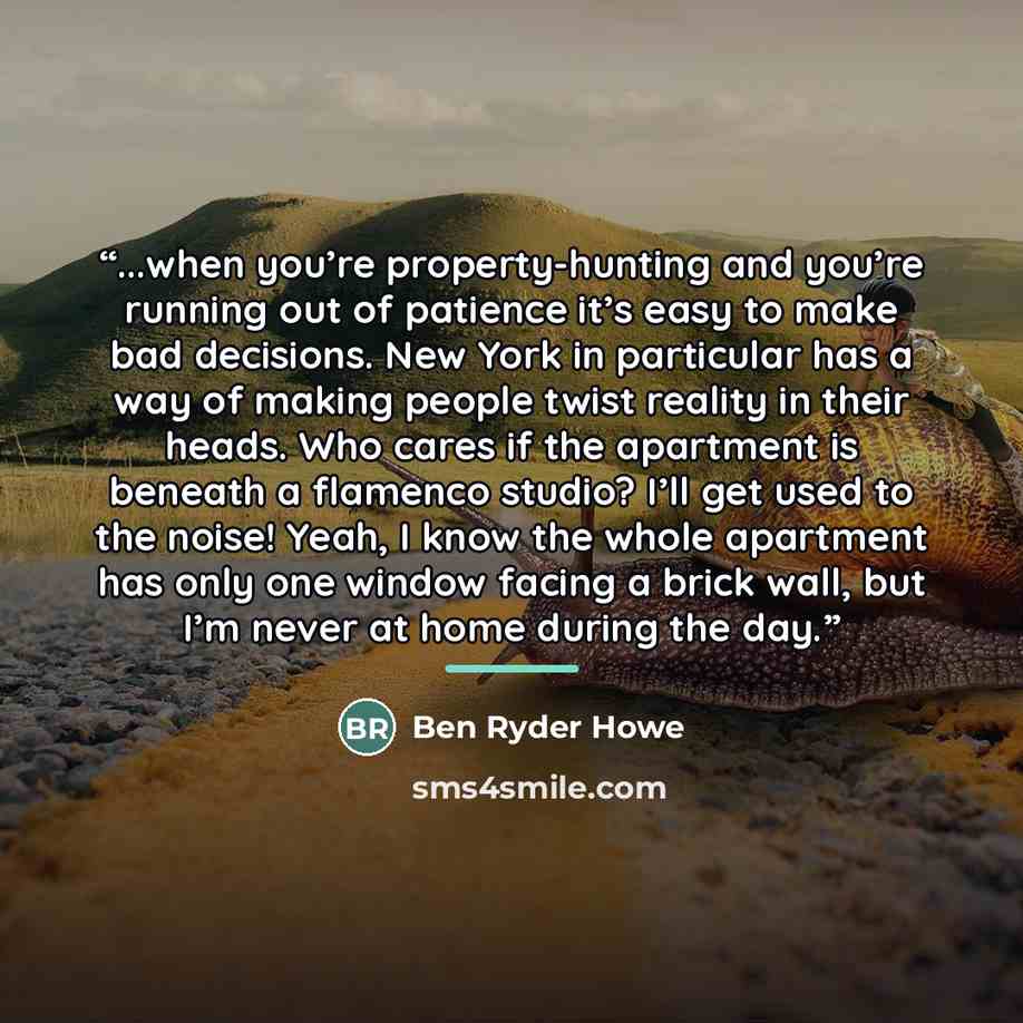 “...when you’re property-hunting and you’re running out of patience it’s easy to make bad decisions. New York in particular has a way of making people twist reality in their heads. Who cares if the apartment is beneath a flamenco studio? I’ll get used to the noise! Yeah, I know the whole apartment…” quote by Ben Ryder Howe