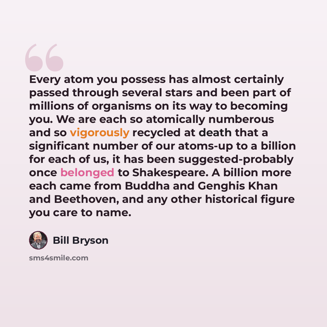 “Every atom you possess has almost certainly passed through several stars and been part of millions of organisms on its way to becoming you. We are each so atomically numberous and so vigorously recycled at death that a significant number of our atoms-up to a billion for each of us, it has been…” quote by Bill Bryson