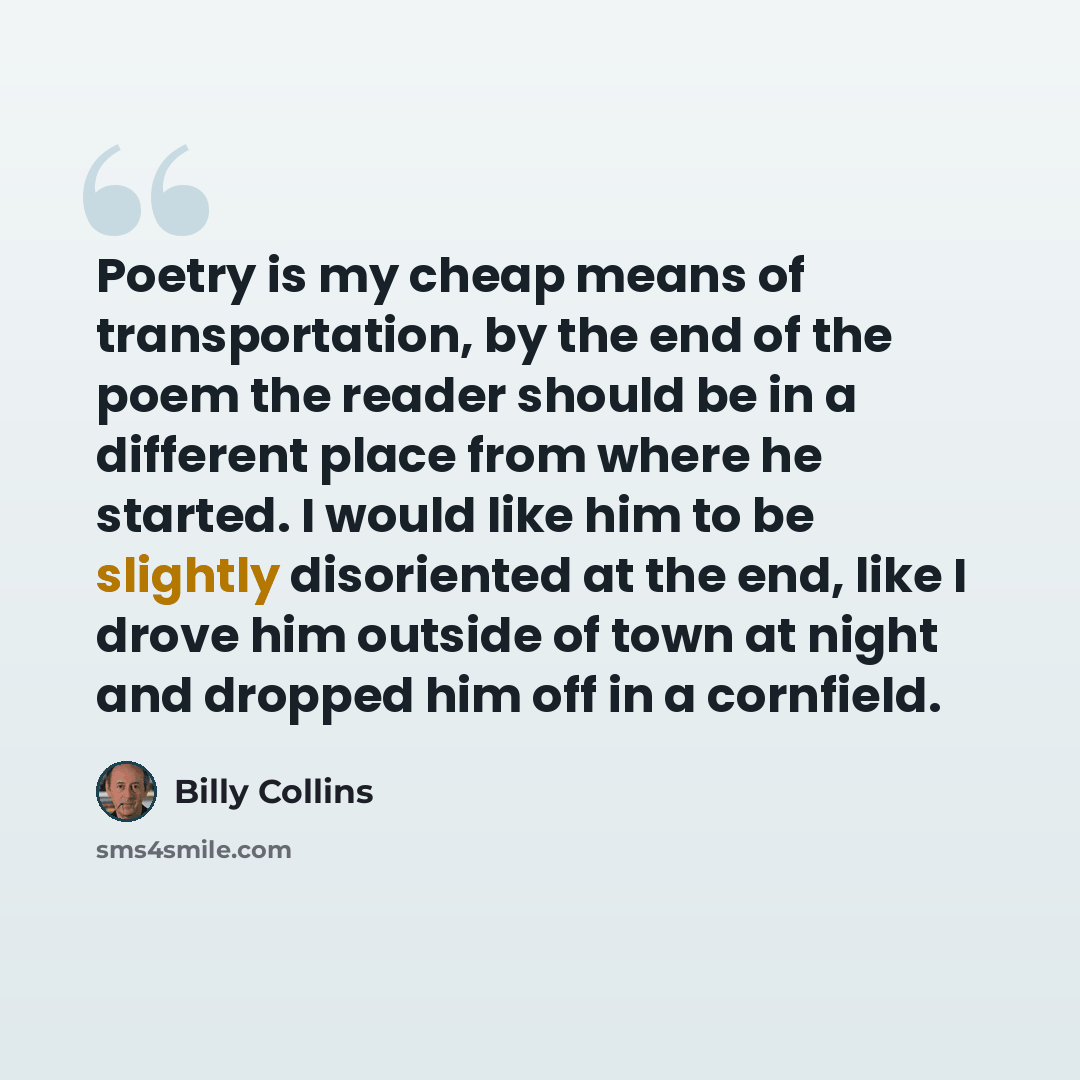 “Poetry is my cheap means of transportation, by the end of the poem the reader should be in a different place from where he started. I would like him to be slightly disoriented at the end, like I drove him outside of town at night and dropped him off in a cornfield.” quote by Billy Collins