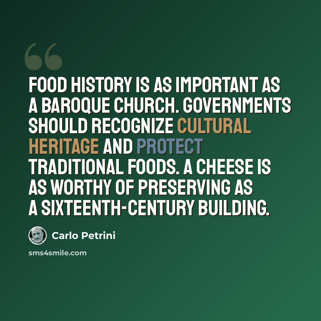 “Food history is as important as a baroque church. Governments should recognize cultural heritage and protect traditional foods. A cheese is as worthy of preserving as a sixteenth-century building.” quote by Carlo Petrini