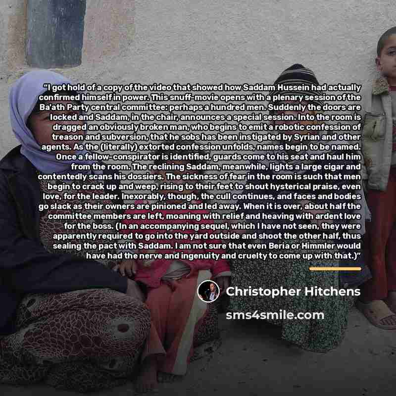 “I got hold of a copy of the video that showed how Saddam Hussein had actually confirmed himself in power. This snuff-movie opens with a plenary session of the Ba'ath Party central committee: perhaps a hundred men. Suddenly the doors are locked and Saddam, in the chair, announces a special session…” quote by Christopher Hitchens
