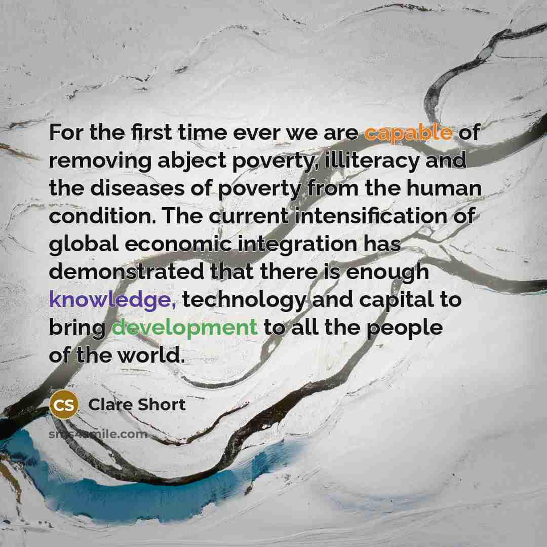 “For the first time ever we are capable of removing abject poverty, illiteracy and the diseases of poverty from the human condition. The current intensification of global economic integration has demonstrated that there is enough knowledge, technology and capital to bring development to all the…” quote by Clare Short