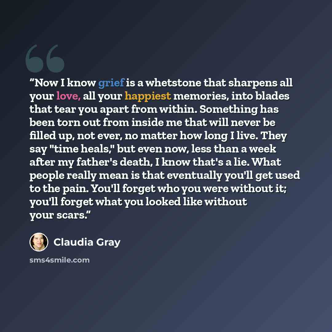 “Now I know grief is a whetstone that sharpens all your love, all your happiest memories, into blades that tear you apart from within. Something has been torn out from inside me that will never be filled up, not ever, no matter how long I live. They say "time heals," but even now, less than a week…” quote by Claudia Gray