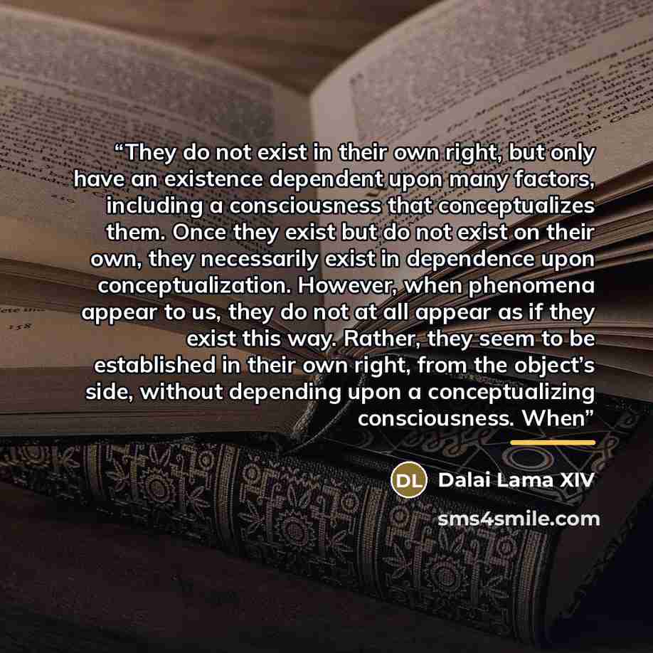 “They do not exist in their own right, but only have an existence dependent upon many factors, including a consciousness that conceptualizes them. Once they exist but do not exist on their own, they necessarily exist in dependence upon conceptualization. However, when phenomena appear to us, they…” quote by Dalai Lama XIV