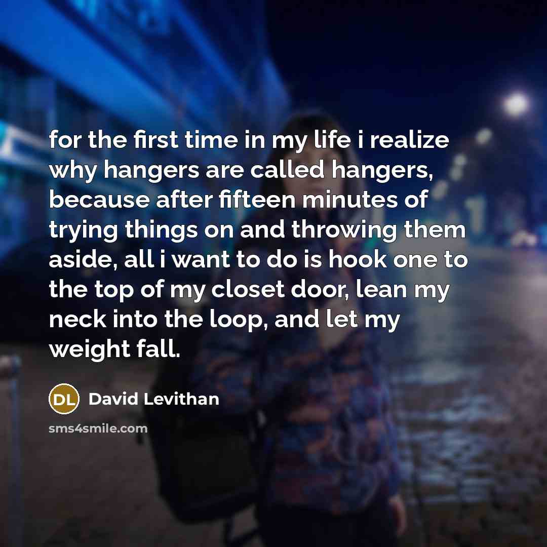 “for the first time in my life i realize why hangers are called hangers, because after fifteen minutes of trying things on and throwing them aside, all i want to do is hook one to the top of my closet door, lean my neck into the loop, and let my weight fall.” quote by David Levithan
