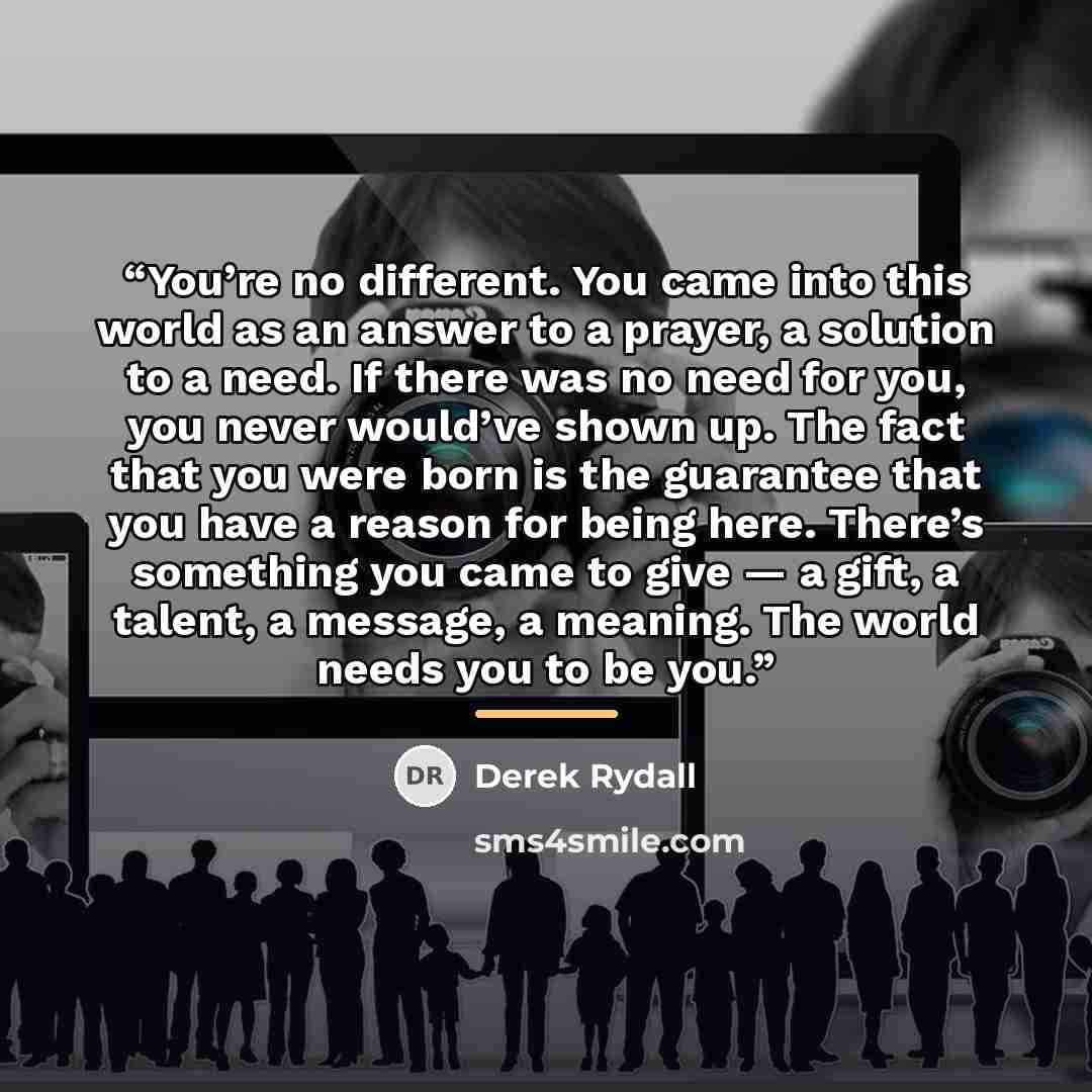 “You’re no different. You came into this world as an answer to a prayer, a solution to a need. If there was no need for you, you never would’ve shown up. The fact that you were born is the guarantee that you have a reason for being here. There’s something you came to give — a gift, a talent, a…” quote by Derek Rydall