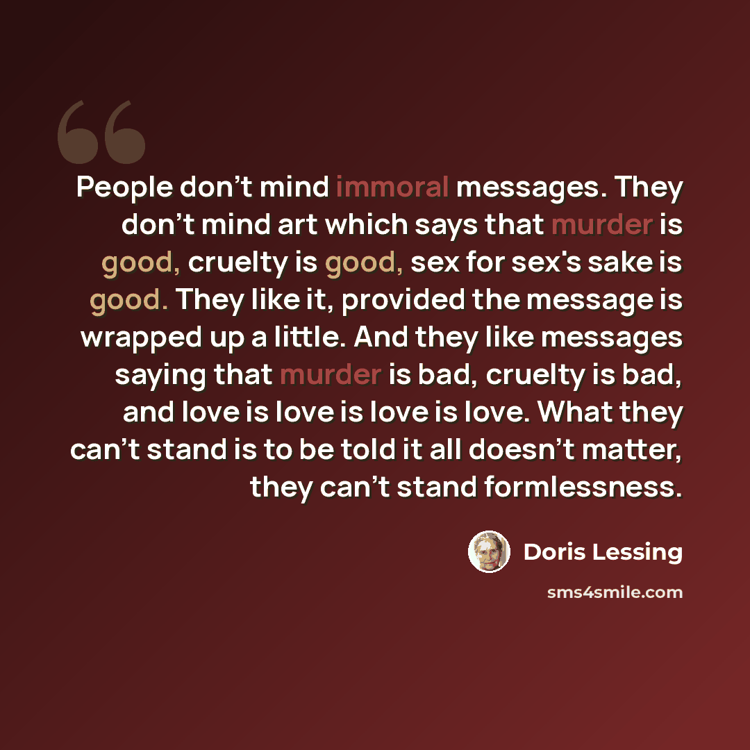 “People don't mind immoral messages. They don't mind art which says that murder is good, cruelty is good, sex for sex's sake is good. They like it, provided the message is wrapped up a little. And they like messages saying that murder is bad, cruelty is bad, and love is love is love is love. What…” quote by Doris Lessing