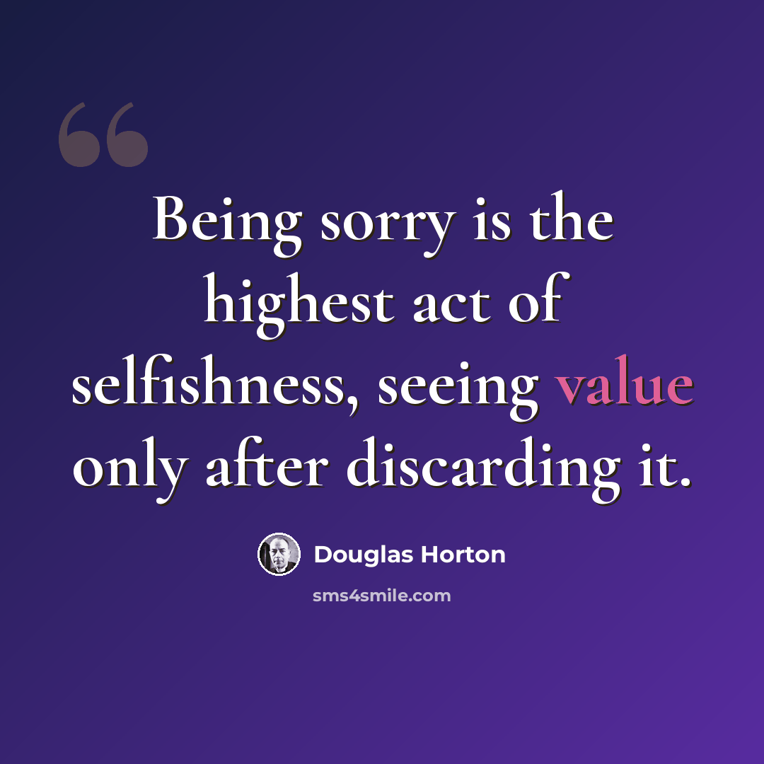 “Being sorry is the highest act of selfishness, seeing value only after discarding it.” quote by Douglas Horton
