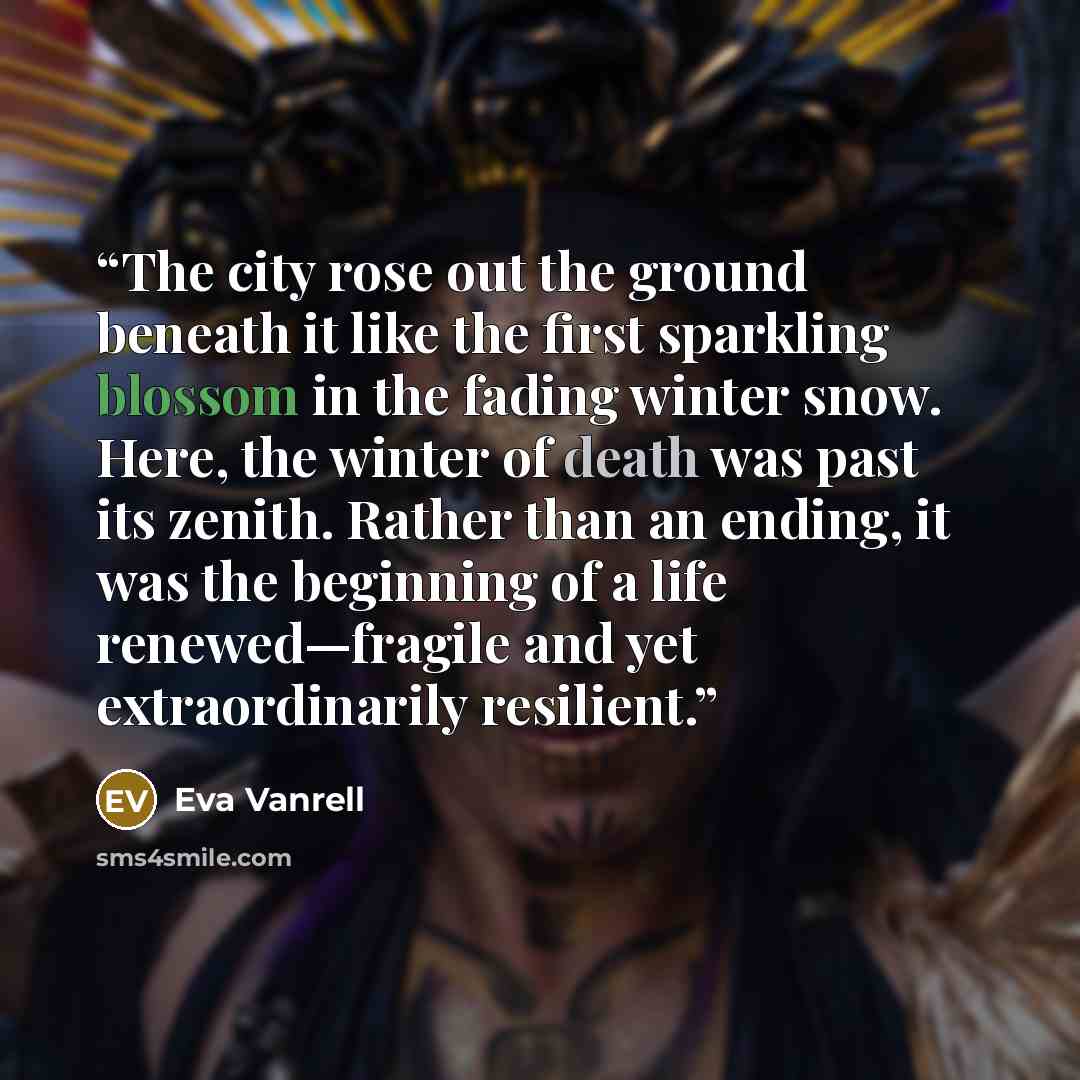 “The city rose out the ground beneath it like the first sparkling blossom in the fading winter snow. Here, the winter of death was past its zenith. Rather than an ending, it was the beginning of a life renewed—fragile and yet extraordinarily resilient.” quote by Eva Vanrell