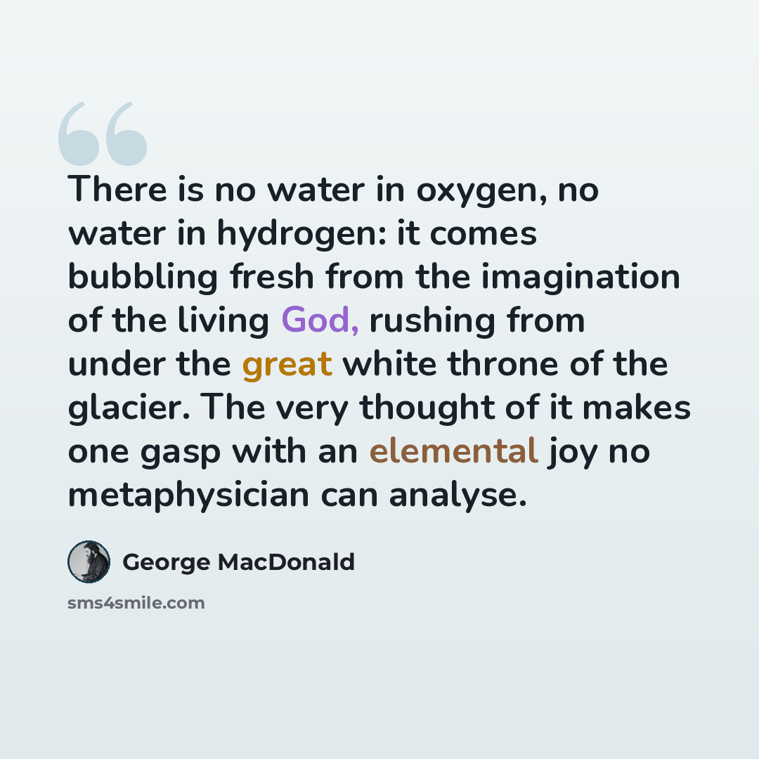 “There is no water in oxygen, no water in hydrogen: it comes bubbling fresh from the imagination of the living God, rushing from under the great white throne of the glacier. The very thought of it makes one gasp with an elemental joy no metaphysician can analyse.” quote by George MacDonald