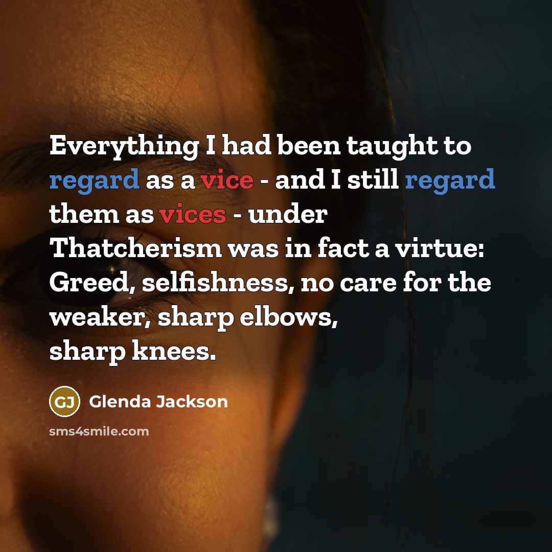 “Everything I had been taught to regard as a vice - and I still regard them as vices - under Thatcherism was in fact a virtue: Greed, selfishness, no care for the weaker, sharp elbows, sharp knees.” quote by Glenda Jackson