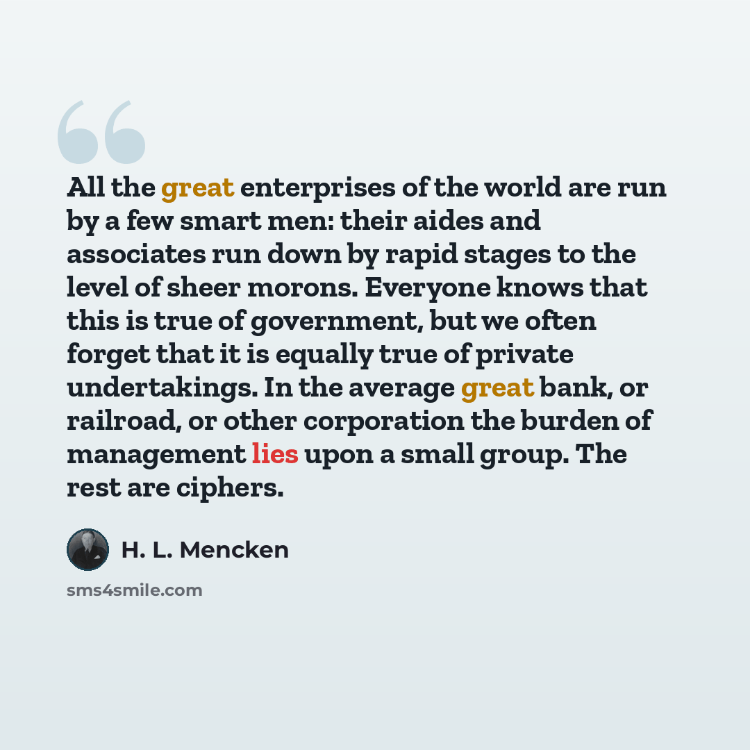 “All the great enterprises of the world are run by a few smart men: their aides and associates run down by rapid stages to the level of sheer morons. Everyone knows that this is true of government, but we often forget that it is equally true of private undertakings. In the average great bank, or…” quote by H. L. Mencken