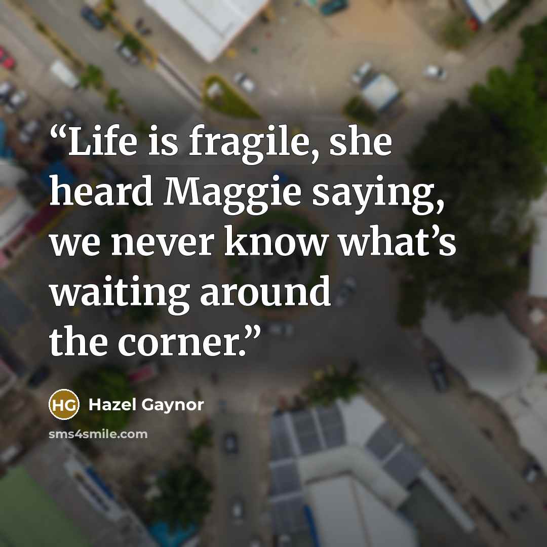 “Life is fragile, she heard Maggie saying, we never know what’s waiting around the corner.” quote by Hazel Gaynor