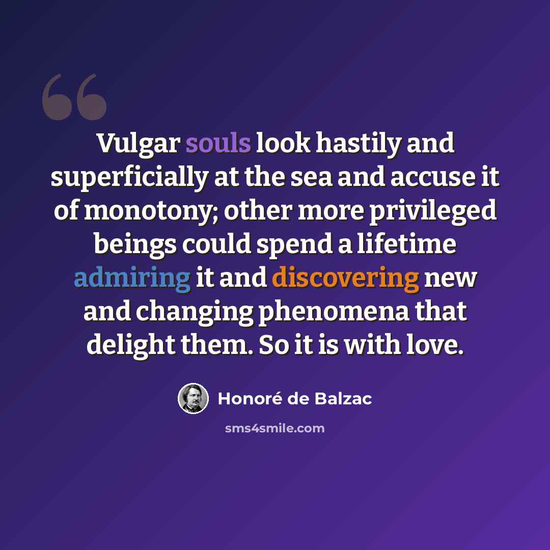 “Vulgar souls look hastily and superficially at the sea and accuse it of monotony; other more privileged beings could spend a lifetime admiring it and discovering new and changing phenomena that delight them. So it is with love.” quote by Honore de Balzac
