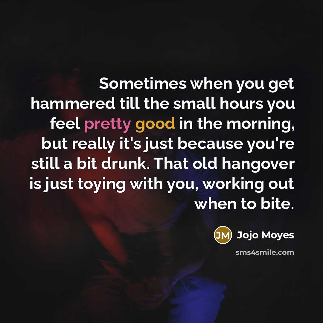 “Sometimes when you get hammered till the small hours you feel pretty good in the morning, but really it's just because you're still a bit drunk. That old hangover is just toying with you, working out when to bite.” quote by Jojo Moyes