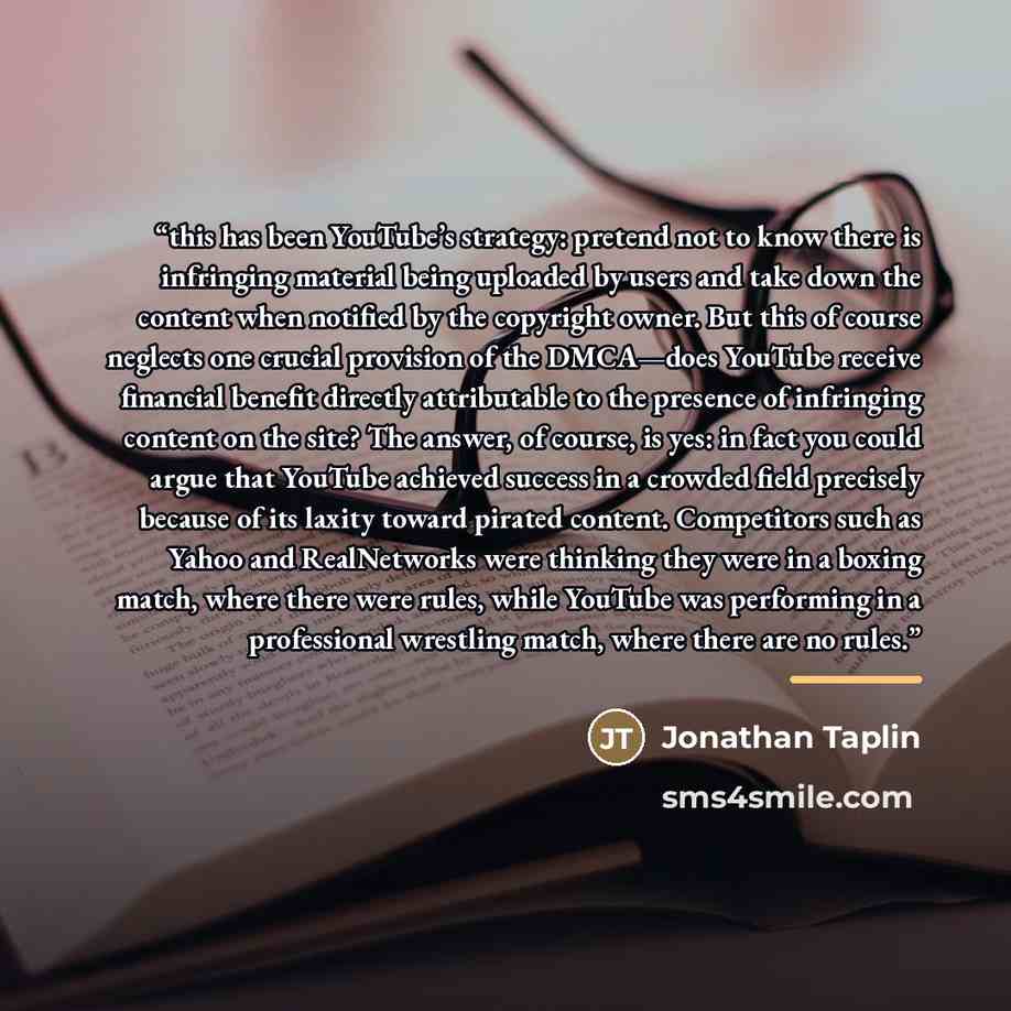 “this has been YouTube’s strategy: pretend not to know there is infringing material being uploaded by users and take down the content when notified by the copyright owner. But this of course neglects one crucial provision of the DMCA—does YouTube receive financial benefit directly attributable to…” quote by Jonathan Taplin