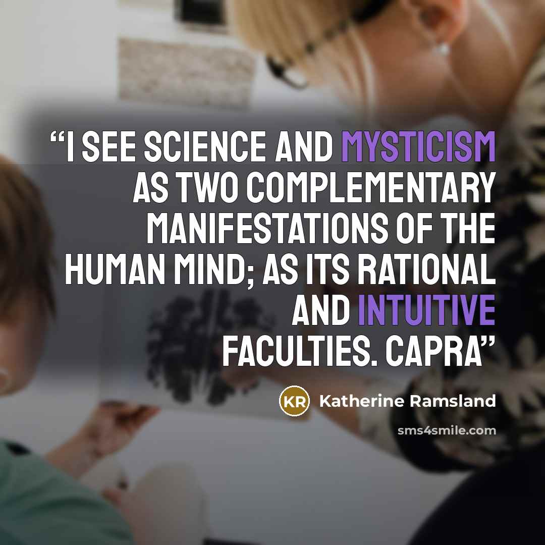 “I see science and mysticism as two complementary manifestations of the human mind; as its rational and intuitive faculties. Capra” quote by Katherine Ramsland