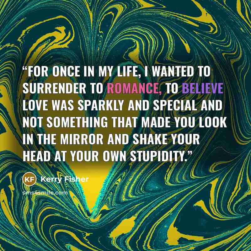 “For once in my life, I wanted to surrender to romance, to believe love was sparkly and special and not something that made you look in the mirror and shake your head at your own stupidity.” quote by Kerry Fisher