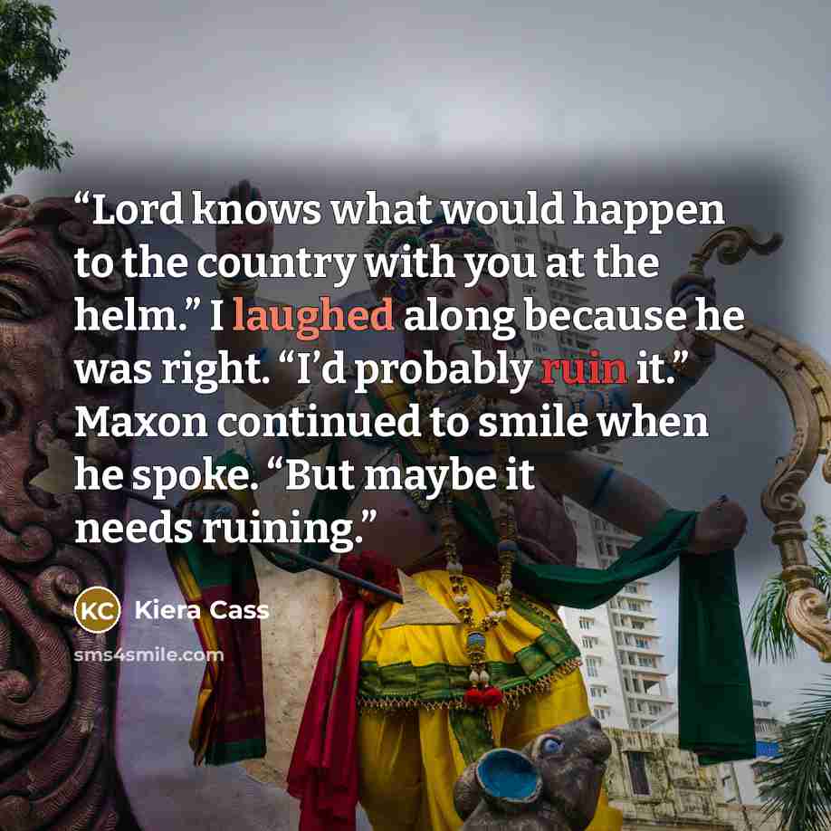 “Lord knows what would happen to the country with you at the helm.” I laughed along because he was right. “I’d probably ruin it.” Maxon continued to smile when he spoke. “But maybe it needs ruining.” quote by Kiera Cass
