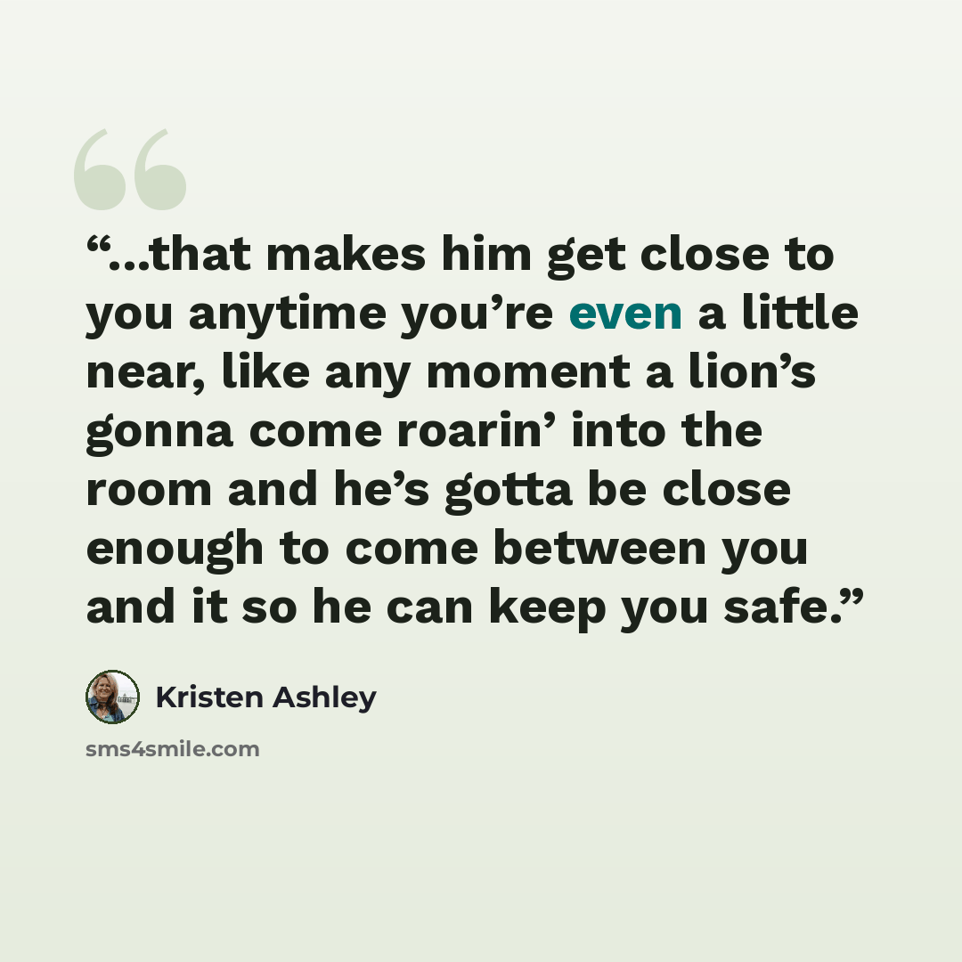 “...that makes him get close to you anytime you’re even a little near, like any moment a lion’s gonna come roarin’ into the room and he’s gotta be close enough to come between you and it so he can keep you safe.” quote by Kristen Ashley