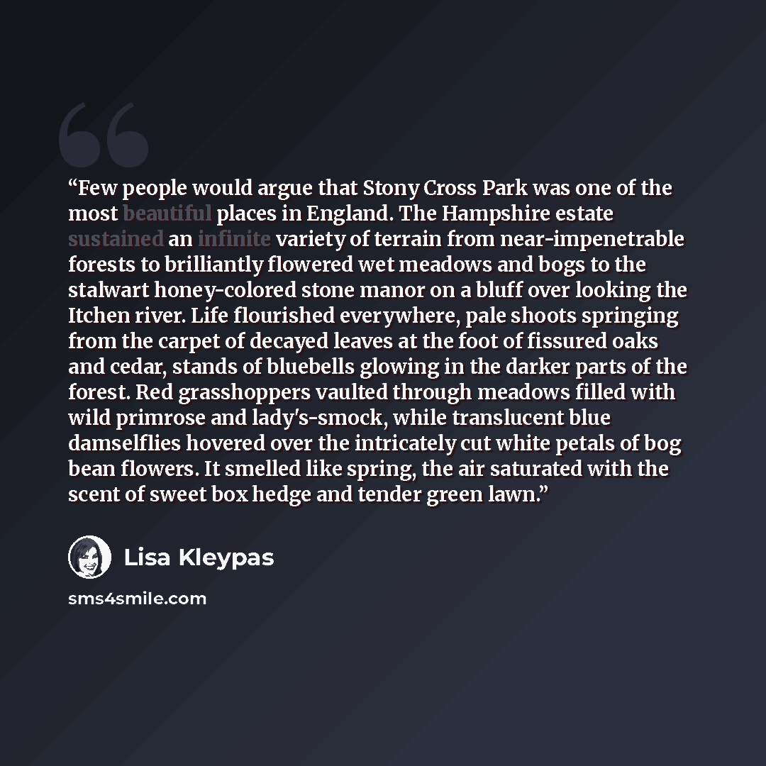 “Few people would argue that Stony Cross Park was one of the most beautiful places in England. The Hampshire estate sustained an infinite variety of terrain from near-impenetrable forests to brilliantly flowered wet meadows and bogs to the stalwart honey-colored stone manor on a bluff over looking…” quote by Lisa Kleypas