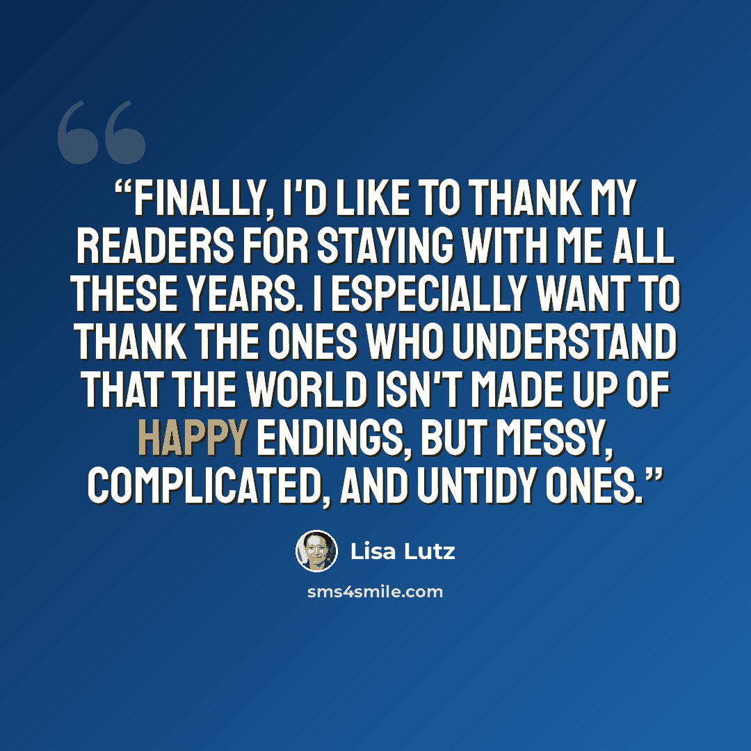 “Finally, I'd like to thank my readers for staying with me all these years. I especially want to thank the ones who understand that the world isn't made up of happy endings, but messy, complicated, and untidy ones.” quote by Lisa Lutz