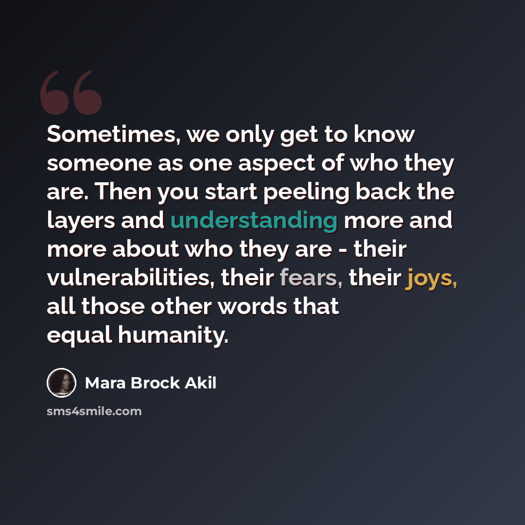 “Sometimes, we only get to know someone as one aspect of who they are. Then you start peeling back the layers and understanding more and more about who they are - their vulnerabilities, their fears, their joys, all those other words that equal humanity.” quote by Mara Brock Akil
