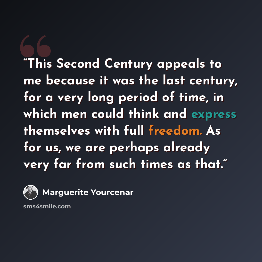 “This Second Century appeals to me because it was the last century, for a very long period of time, in which men could think and express themselves with full freedom. As for us, we are perhaps already very far from such times as that.” quote by Marguerite Yourcenar