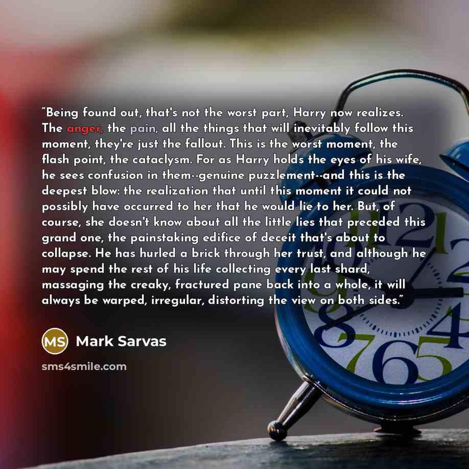 “Being found out, that's not the worst part, Harry now realizes. The anger, the pain, all the things that will inevitably follow this moment, they're just the fallout. This is the worst moment, the flash point, the cataclysm. For as Harry holds the eyes of his wife, he sees confusion in…” quote by Mark Sarvas