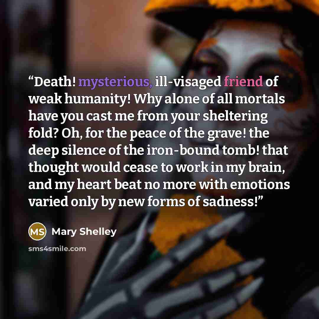 “Death! mysterious, ill-visaged friend of weak humanity! Why alone of all mortals have you cast me from your sheltering fold? Oh, for the peace of the grave! the deep silence of the iron-bound tomb! that thought would cease to work in my brain, and my heart beat no more with emotions varied only by…” quote by Mary Shelley