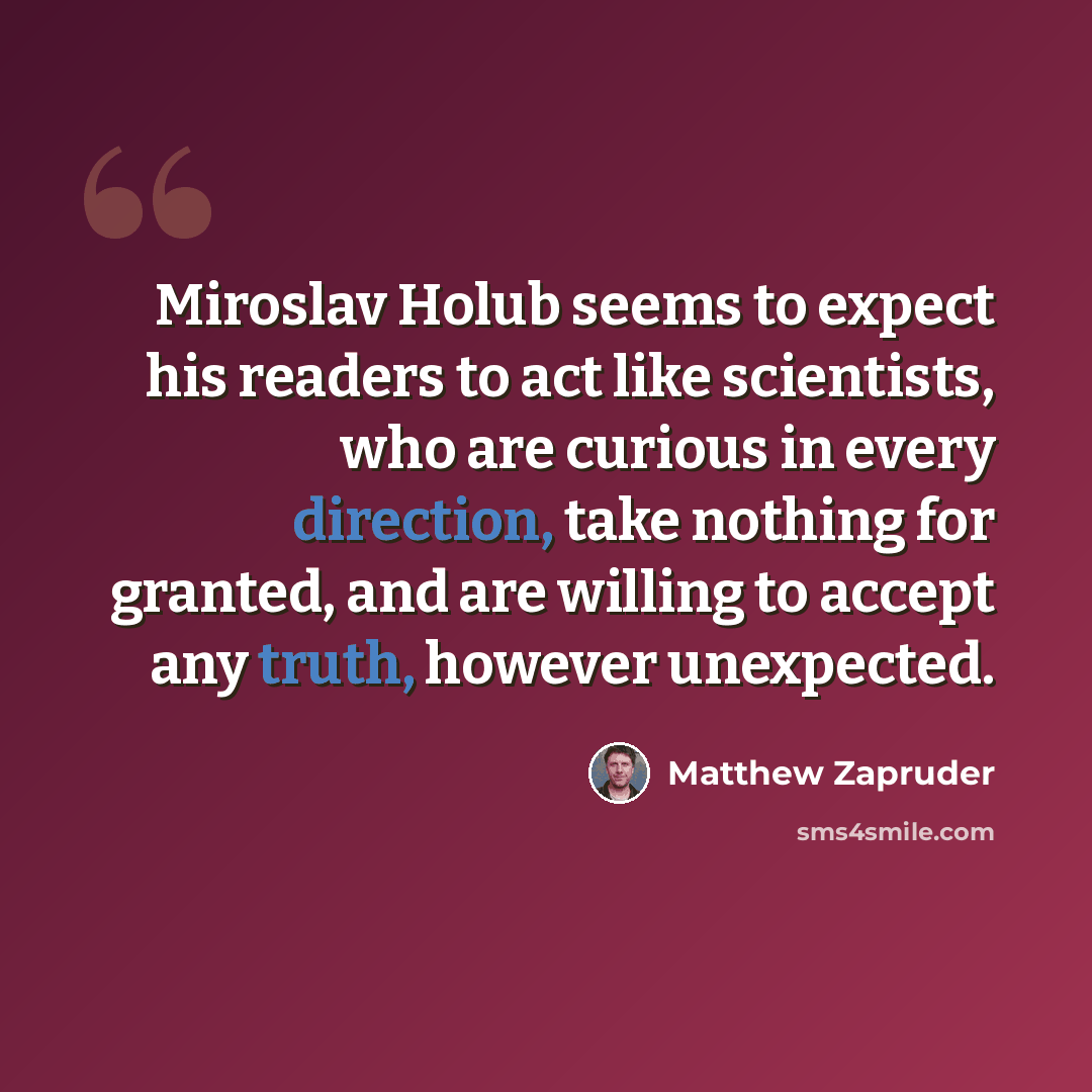 “Miroslav Holub seems to expect his readers to act like scientists, who are curious in every direction, take nothing for granted, and are willing to accept any truth, however unexpected.” quote by Matthew Zapruder