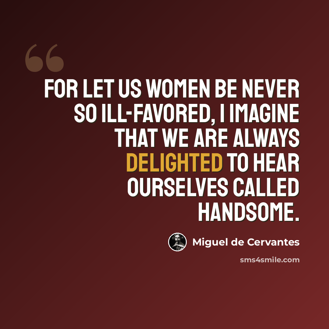 “For let us women be never so ill-favored, I imagine that we are always delighted to hear ourselves called handsome.” quote by Miguel de Cervantes
