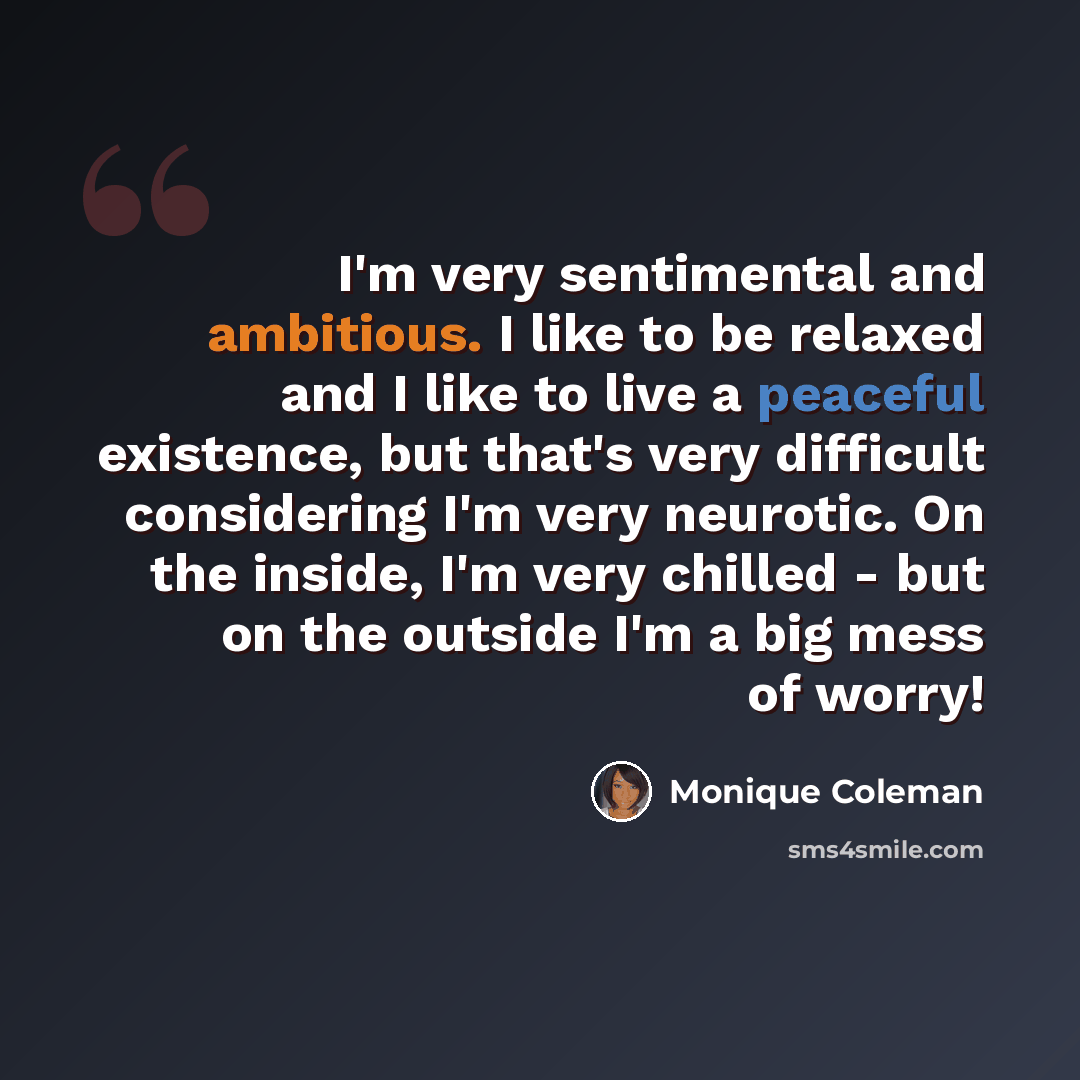 “I'm very sentimental and ambitious. I like to be relaxed and I like to live a peaceful existence, but that's very difficult considering I'm very neurotic. On the inside, I'm very chilled - but on the outside I'm a big mess of worry!” quote by Monique Coleman