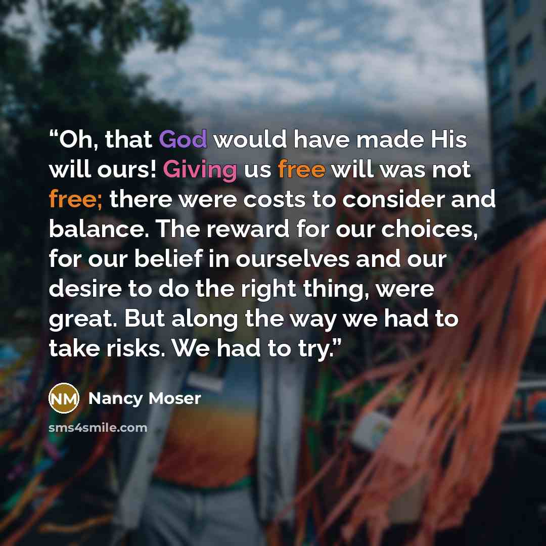 “Oh, that God would have made His will ours! Giving us free will was not free; there were costs to consider and balance. The reward for our choices, for our belief in ourselves and our desire to do the right thing, were great. But along the way we had to take risks. We had to try.” quote by Nancy Moser