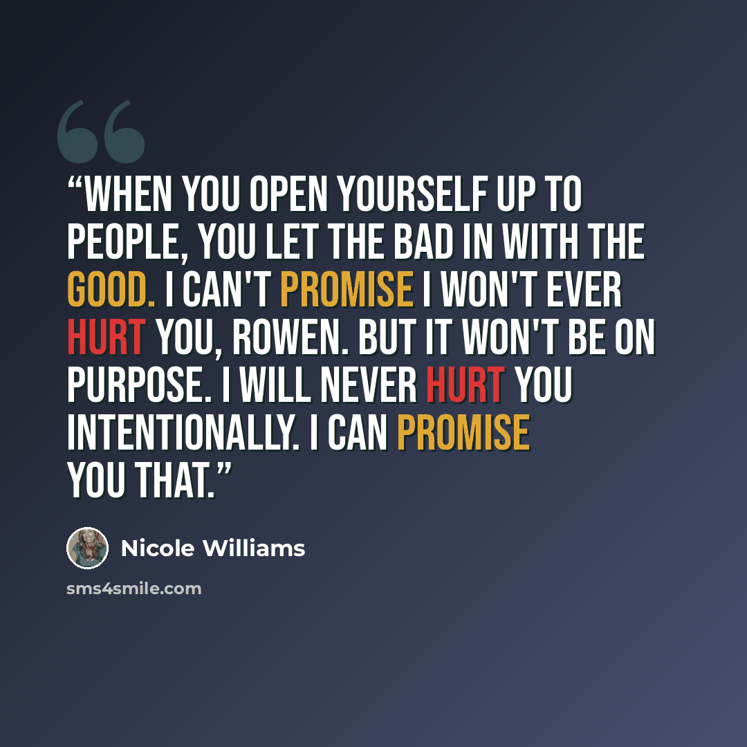 “When you open yourself up to people, you let the bad in with the good. I can't promise I won't ever hurt you, Rowen. But it won't be on purpose. I will never hurt you intentionally. I can promise you that.” quote by Nicole Williams