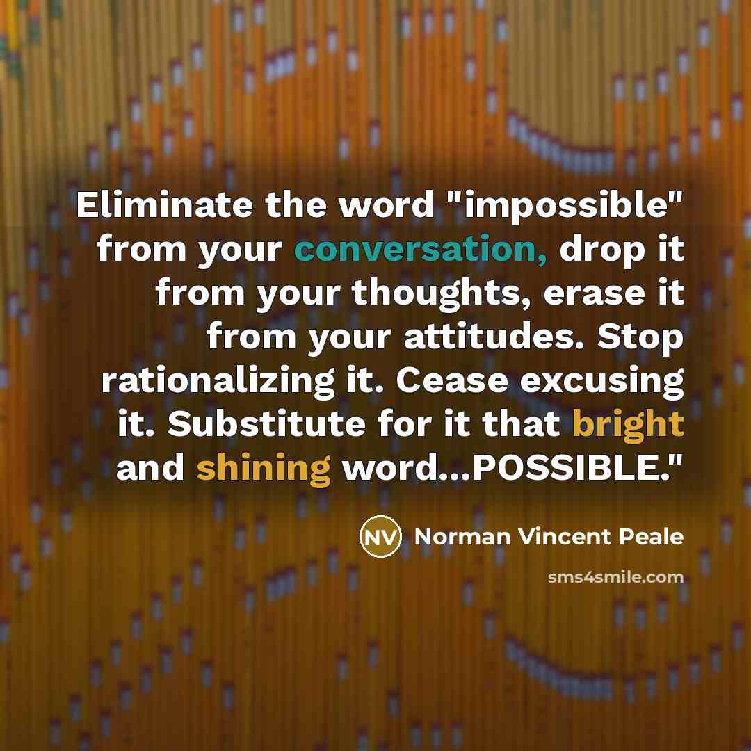 “Eliminate the word "impossible" from your conversation, drop it from your thoughts, erase it from your attitudes. Stop rationalizing it. Cease excusing it. Substitute for it that bright and shining word...POSSIBLE."” quote by Norman Vincent Peale
