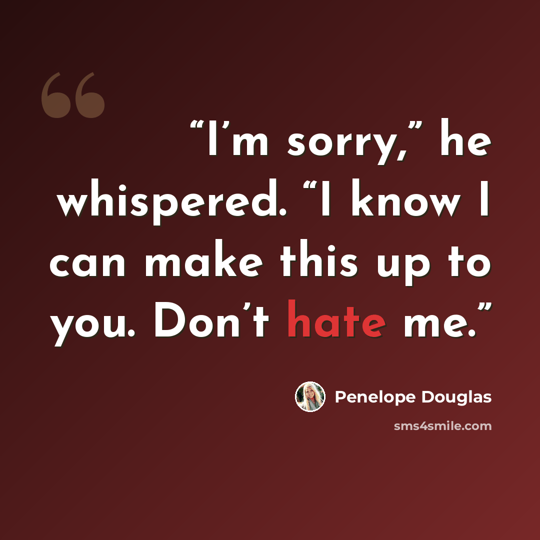 “I’m sorry,” he whispered. “I know I can make this up to you. Don’t hate me.” quote by Penelope Douglas