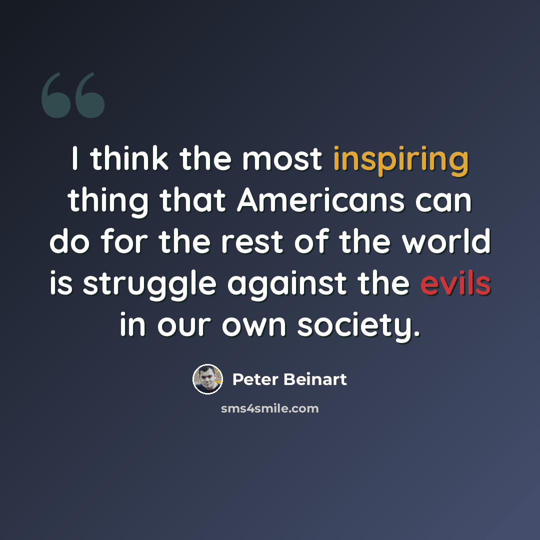 “I think the most inspiring thing that Americans can do for the rest of the world is struggle against the evils in our own society.” quote by Peter Beinart