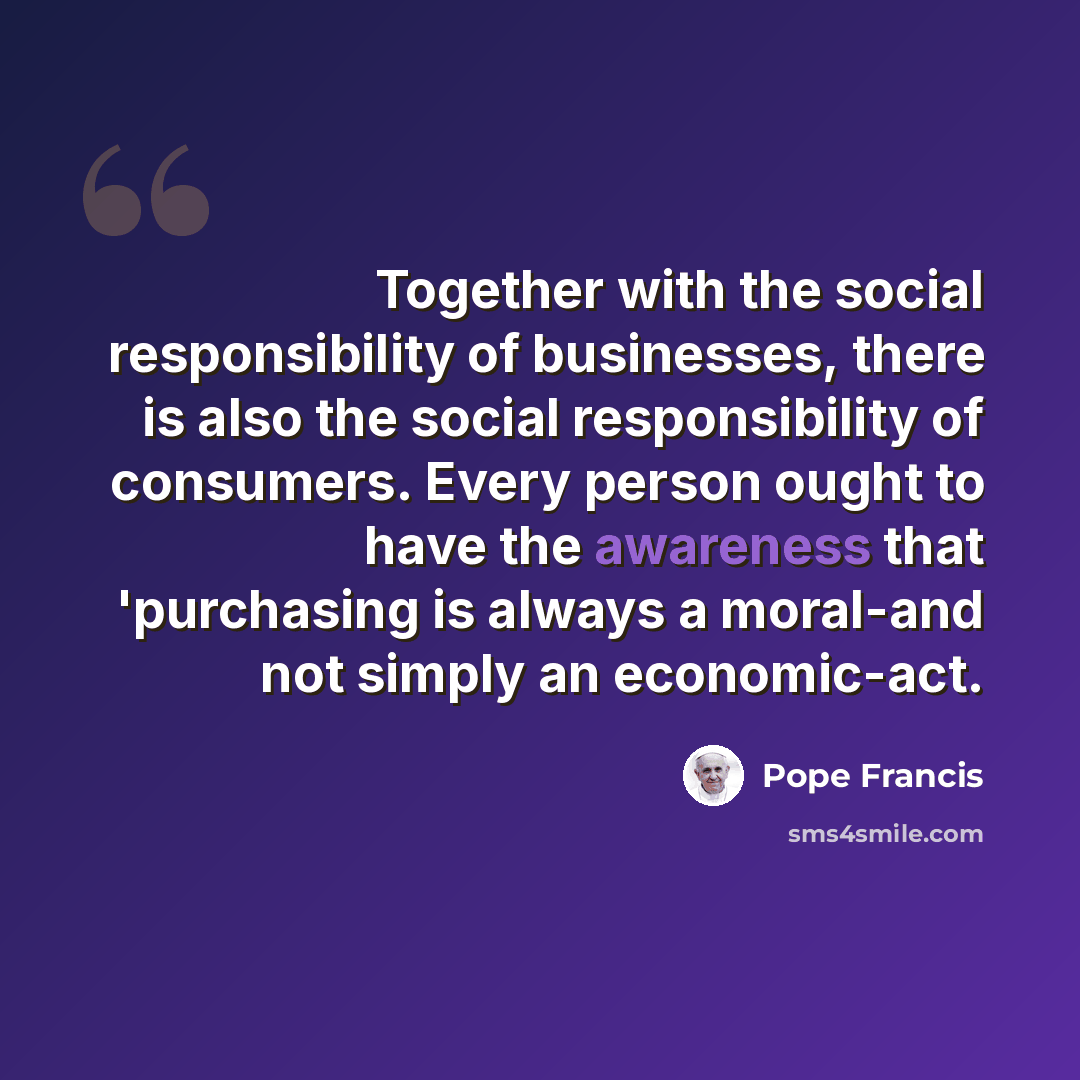 “Together with the social responsibility of businesses, there is also the social responsibility of consumers. Every person ought to have the awareness that 'purchasing is always a moral-and not simply an economic-act.” quote by Pope Francis