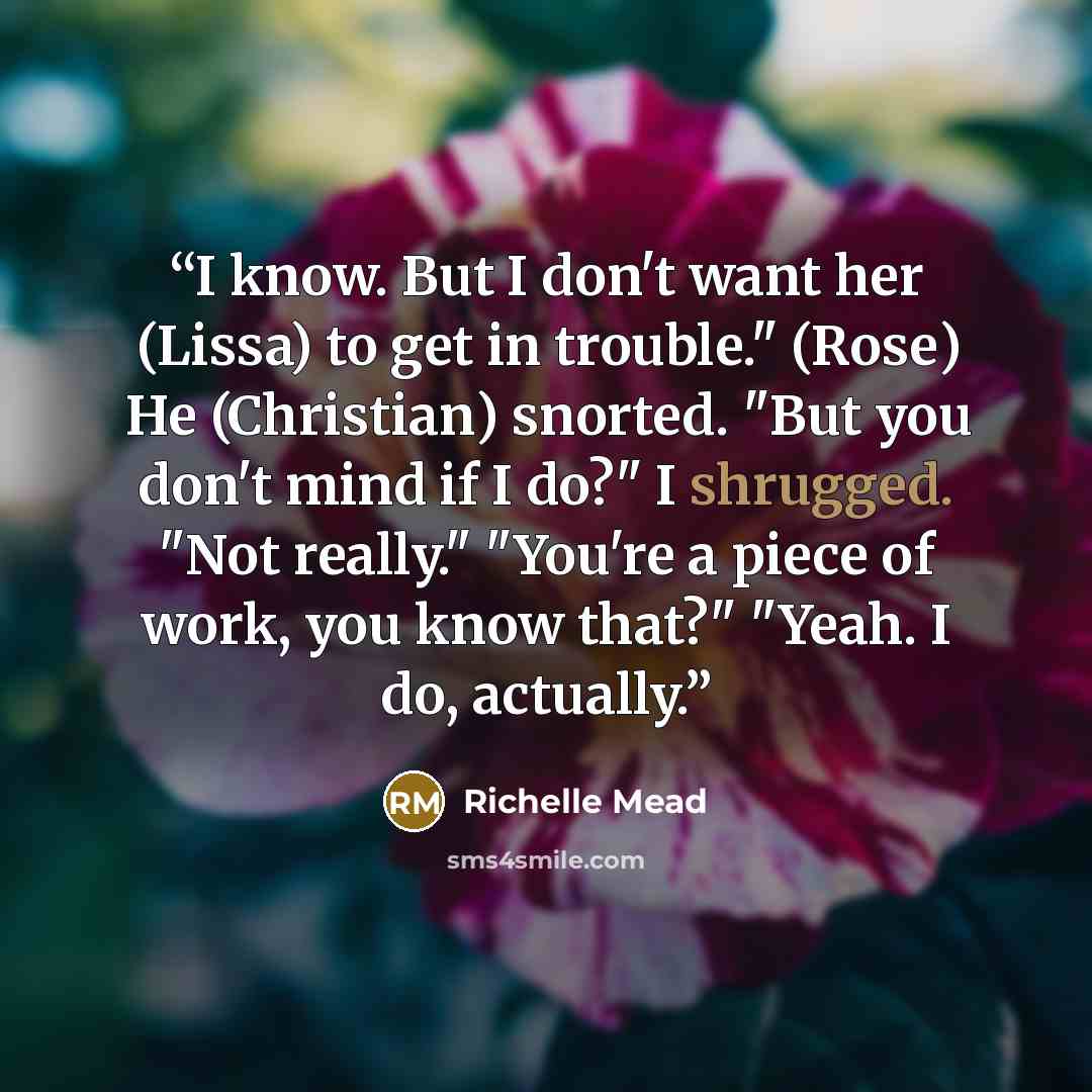 “I know. But I don't want her (Lissa) to get in trouble." (Rose) He (Christian) snorted. "But you don't mind if I do?" I shrugged. "Not really." "You're a piece of work, you know that?" "Yeah. I do, actually.” quote by Richelle Mead