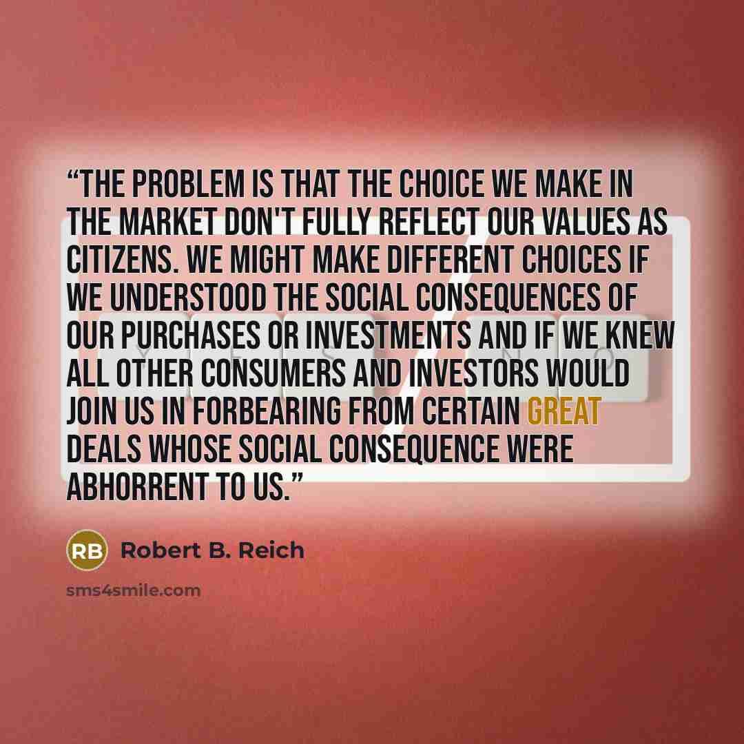 “The problem is that the choice we make in the market don't fully reflect our values as citizens. We might make different choices if we understood the social consequences of our purchases or investments and if we knew all other consumers and investors would join us in forbearing from certain great…” quote by Robert B. Reich