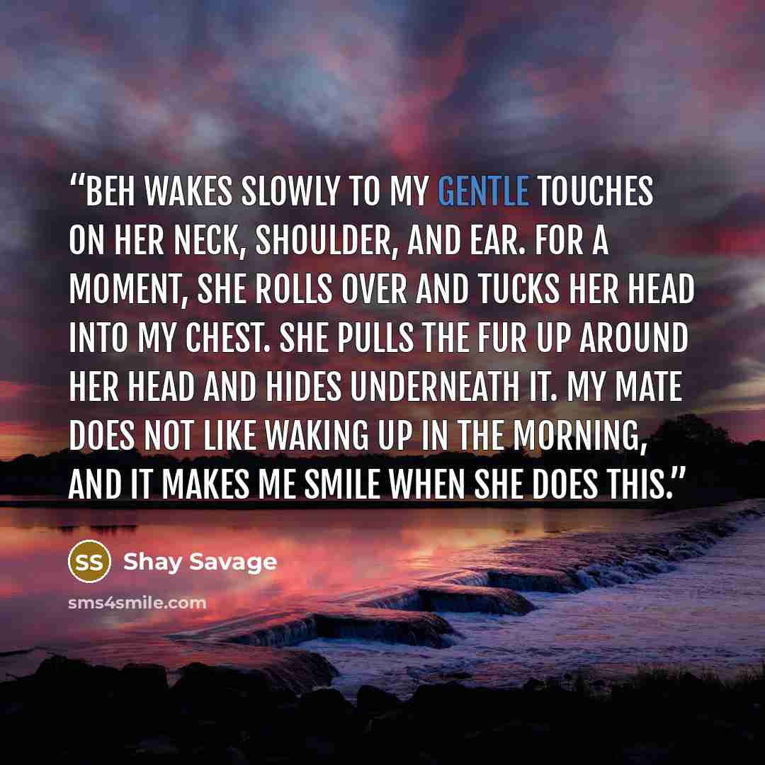 “Beh wakes slowly to my gentle touches on her neck, shoulder, and ear. For a moment, she rolls over and tucks her head into my chest. She pulls the fur up around her head and hides underneath it. My mate does not like waking up in the morning, and it makes me smile when she does this.” quote by Shay Savage