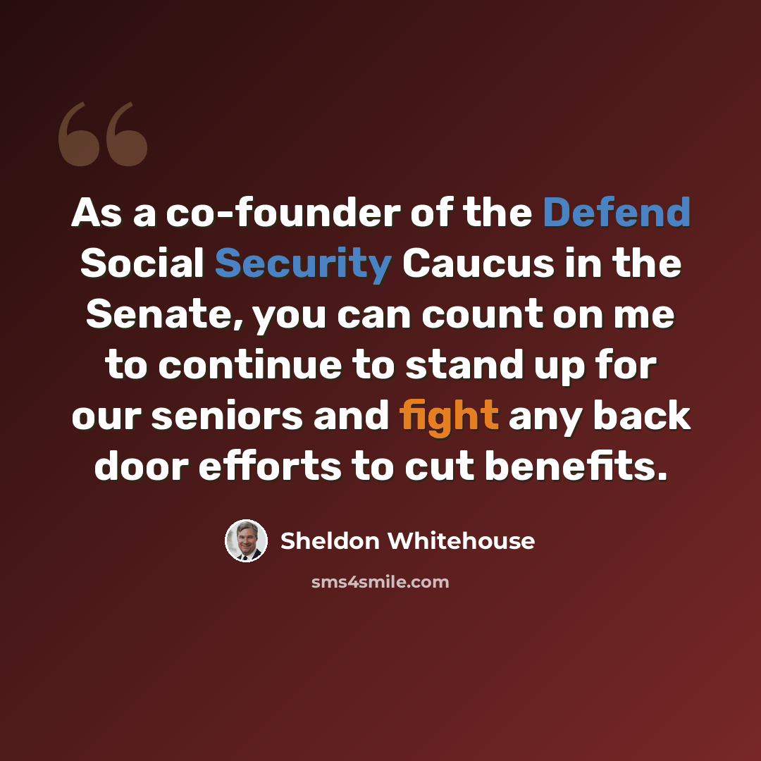 “As a co-founder of the Defend Social Security Caucus in the Senate, you can count on me to continue to stand up for our seniors and fight any back door efforts to cut benefits.” quote by Sheldon Whitehouse