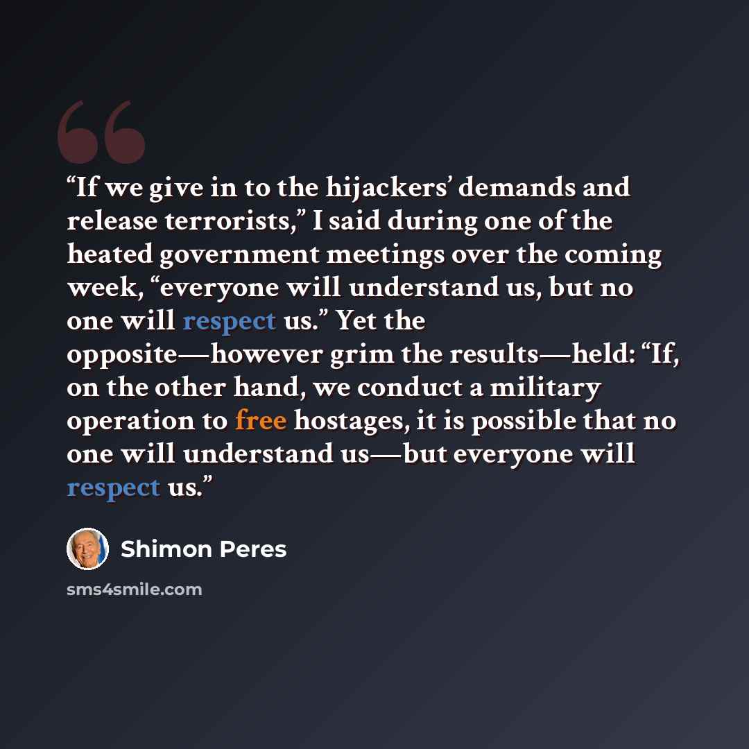 “If we give in to the hijackers’ demands and release terrorists,” I said during one of the heated government meetings over the coming week, “everyone will understand us, but no one will respect us.” Yet the opposite—however grim the results—held: “If, on the other hand, we conduct a military…” quote by Shimon Peres