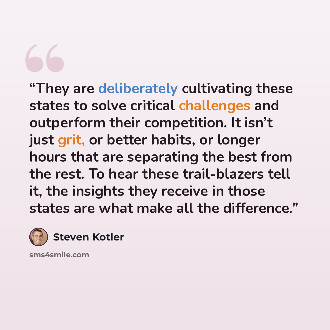 “They are deliberately cultivating these states to solve critical challenges and outperform their competition. It isn’t just grit, or better habits, or longer hours that are separating the best from the rest. To hear these trail-blazers tell it, the insights they receive in those states are what…” quote by Steven Kotler