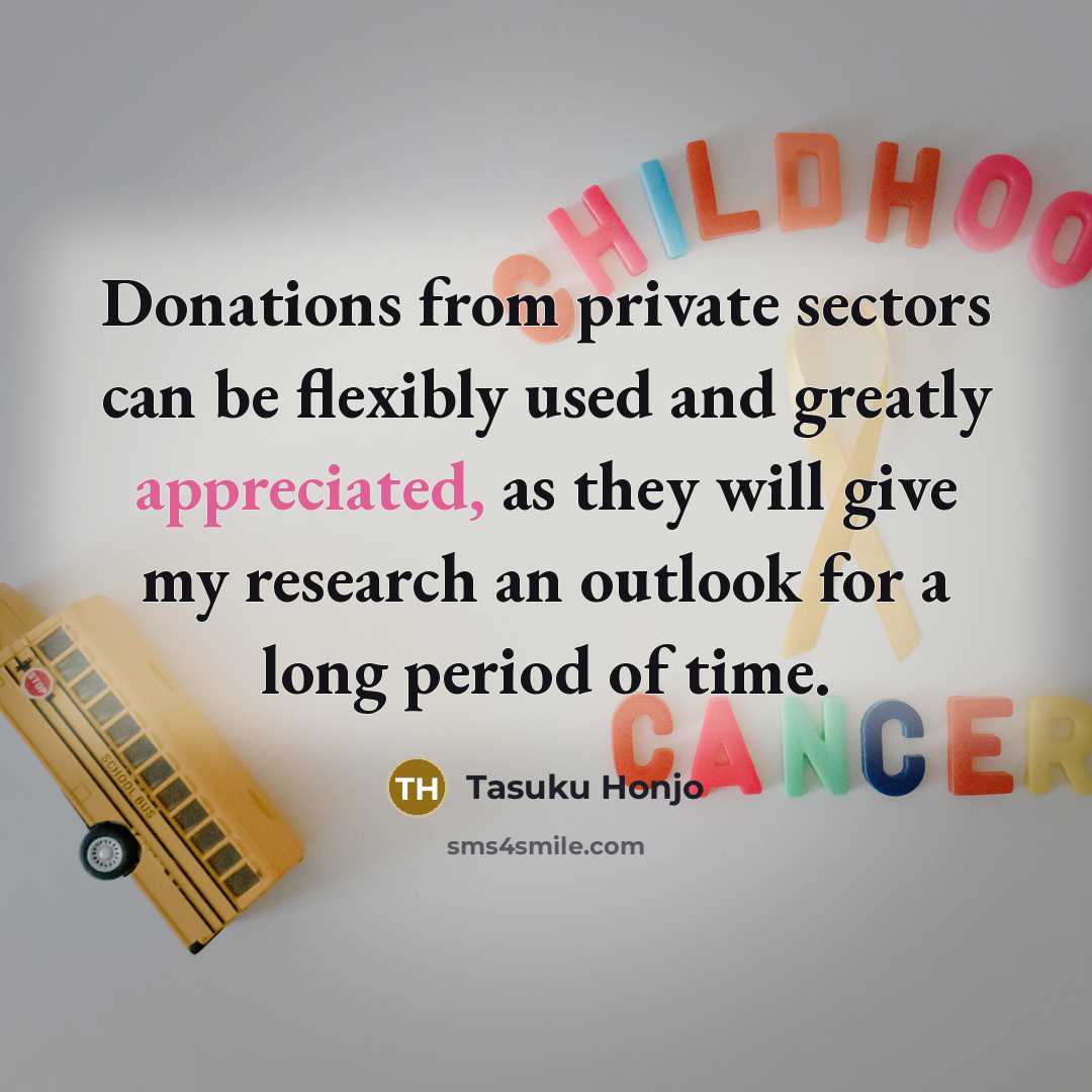“Donations from private sectors can be flexibly used and greatly appreciated, as they will give my research an outlook for a long period of time.” quote by Tasuku Honjo